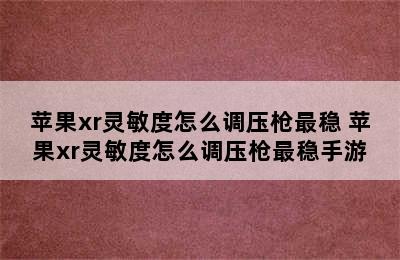 苹果xr灵敏度怎么调压枪最稳 苹果xr灵敏度怎么调压枪最稳手游